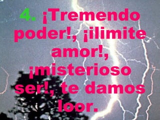 4.   ¡Tremendo poder!, ¡ilimite amor!, ¡misterioso ser!, te damos loor.   