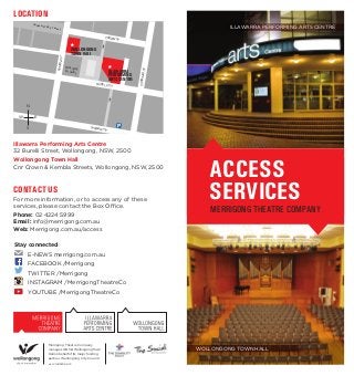ACCESS
SERVICES
MERRIGONG THEATRE COMPANY
WOLLONGONG TOWN HALL
CONTACT US
For more information, or to access any of these
services, please contact the Box Office.
Phone: 02 4224 5999
Email: info@merrigong.com.au
Web: Merrigong.com.au/access
Illawarra Performing Arts Centre
32 Burelli Street, Wollongong, NSW, 2500
Wollongong Town Hall
Cnr Crown & Kembla Streets, Wollongong, NSW, 2500
LOCATION
KEMBLAST
CORRIMALST
BURELLI ST
STEWART ST
CROWN ST
CROWN STREET MALL
CORRIMALST
Wollongong
Art Gallery ILLAWARRA
PERFORMING
ARTS CENTRE
WOLLONGONG
TOWN HALL
Merrigong Theatre Company
manages IPAC & Wollongong Town
Hall on behalf of its major funding
partner, Wollongong City Council.
N
EW
S
Stay connected
	 E-NEWS merrigong.com.au
	 FACEBOOK /Merrigong
	 TWITTER /Merrigong
	 INSTAGRAM /MerrigongTheatreCo
	 YOUTUBE /MerrigongTheatreCo
ILLAWARRA PERFORMING ARTS CENTRE
wcc©1403296.6.15
 