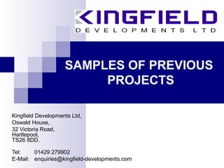 SAMPLES OF PREVIOUS
PROJECTS
Kingfield Developments Ltd,
Oswald House,
32 Victoria Road,
Hartlepool,
TS26 8DD.
Tel: 01429 279902
E-Mail: enquiries@kingfield-developments.com
 
