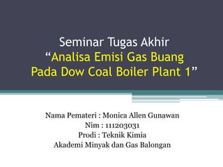 Seminar Tugas Akhir
“Analisa Emisi Gas Buang
Pada Dow Coal Boiler Plant 1”
Nama Pemateri : Monica Allen Gunawan
Nim : 111203031
Prodi : Teknik Kimia
Akademi Minyak dan Gas Balongan
 