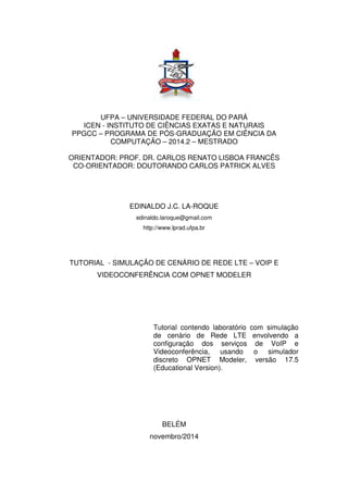 UFPA – UNIVERSIDADE FEDERAL DO PARÁ
ICEN - INSTITUTO DE CIÊNCIAS EXATAS E NATURAIS
PPGCC – PROGRAMA DE PÓS-GRADUAÇÃO EM CIÊNCIA DA
COMPUTAÇÃO – 2014.2 – MESTRADO
ORIENTADOR: PROF. DR. CARLOS RENATO LISBOA FRANCÊS
CO-ORIENTADOR: DOUTORANDO CARLOS PATRICK ALVES
EDINALDO J.C. LA-ROQUE
edinaldo.laroque@gmail.com
http://www.lprad.ufpa.br
TUTORIAL - SIMULAÇÃO DE CENÁRIO DE REDE LTE – VOIP E
VIDEOCONFERÊNCIA COM OPNET MODELER
Tutorial contendo laboratório com simulação
de cenário de Rede LTE envolvendo a
configuração dos serviços de VoIP e
Videoconferência, usando o simulador
discreto OPNET Modeler, versão 17.5
(Educational Version).
BELÉM
novembro/2014
 