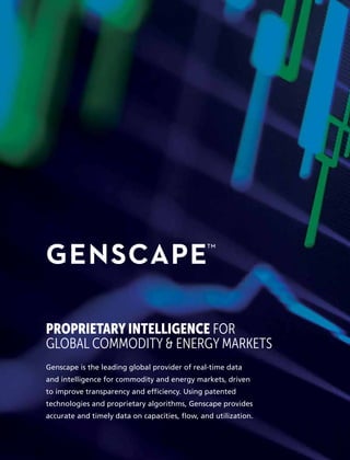 PROPRIETARY INTELLIGENCE FOR
GLOBAL COMMODITY & ENERGY MARKETS
Genscape is the leading global provider of real-time data
and intelligence for commodity and energy markets, driven
to improve transparency and efficiency. Using patented
technologies and proprietary algorithms, Genscape provides
accurate and timely data on capacities, flow, and utilization.
 