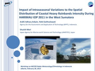 Impact of Intraseasonal Variations to the Spatial
Distribution of Coastal Heavy Rainbands Intensity During
HARIMAU IOP 2011 in the West Sumatera
Ardhi Adhary Arbain, Yekti Galihselowati
Agency for the Assessment and Application of Technology (BPPT), Indonesia
Shuichi Mori
Japan Agency for Marine-earth Science and Technology (JAMSTEC), Japan
Workshop on MCCOE Radar Meteorology/Climatology in Indonesia
Jakarta, February 28, 2013
 