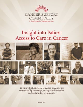 1INSIGHT INTO PATIENT ACCESS TO CARE IN CANCER
Insight into Patient
Access to Care in Cancer
To ensure that all people impacted by cancer are
empowered by knowledge, strengthened by action
and sustained by community.
MARCH 2015
 