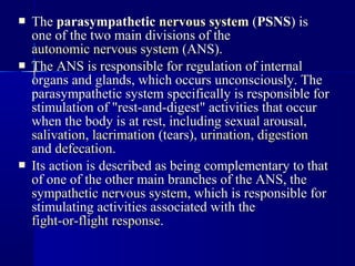  TheThe parasympatheticparasympathetic nervous systemnervous system ((PSNSPSNS) is) is
one of the two main divisions of theone of the two main divisions of the
autonomic nervous systemautonomic nervous system (ANS).(ANS).
 The ANS is responsible for regulation of internalThe ANS is responsible for regulation of internal
organs and glands, which occurs unconsciously. Theorgans and glands, which occurs unconsciously. The
parasympathetic system specifically is responsible forparasympathetic system specifically is responsible for
stimulation of "rest-and-digest" activities that occurstimulation of "rest-and-digest" activities that occur
when the body is at rest, including sexual arousal,when the body is at rest, including sexual arousal,
salivationsalivation,, lacrimationlacrimation (tears),(tears), urinationurination,, digestiondigestion
andand defecationdefecation..
 Its action is described as being complementary to thatIts action is described as being complementary to that
of one of the other main branches of the ANS, theof one of the other main branches of the ANS, the
sympathetic nervous systemsympathetic nervous system, which is responsible for, which is responsible for
stimulating activities associated with thestimulating activities associated with the
fight-or-flight responsefight-or-flight response..
 