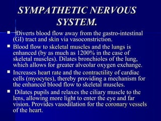 SYMPATHETIC NERVOUSSYMPATHETIC NERVOUS
SYSTEM.SYSTEM.
 Diverts blood flow away from the gastro-intestinalDiverts blood flow away from the gastro-intestinal
(GI) tract and(GI) tract and skinskin via vasoconstriction.via vasoconstriction.
 Blood flow toBlood flow to skeletal musclesskeletal muscles and theand the lungslungs isis
enhanced (by as much as 1200% in the case ofenhanced (by as much as 1200% in the case of
skeletal muscles). Dilates bronchioles of the lung,skeletal muscles). Dilates bronchioles of the lung,
which allows for greater alveolar oxygen exchange.which allows for greater alveolar oxygen exchange.
 IncreasesIncreases heart rateheart rate and theand the contractilitycontractility of cardiacof cardiac
cells (cells (myocytesmyocytes), thereby providing a mechanism for), thereby providing a mechanism for
the enhanced blood flow to skeletal muscles.the enhanced blood flow to skeletal muscles.
 Dilates pupils and relaxes the ciliary muscle to theDilates pupils and relaxes the ciliary muscle to the
lens, allowing more light to enter the eye and farlens, allowing more light to enter the eye and far
vision. Provides vasodilation for thevision. Provides vasodilation for the coronary vesselscoronary vessels
of theof the heartheart..
 