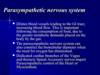 Parasympathetic nervous systemParasympathetic nervous system
 Dilates blood vessels leading to the GI tract,Dilates blood vessels leading to the GI tract,
increasing blood flow. This is importantincreasing blood flow. This is important
following the consumption of food, due tofollowing the consumption of food, due to
the greater metabolic demands placed on thethe greater metabolic demands placed on the
body by the gut.body by the gut.
 The parasympathetic nervous system canThe parasympathetic nervous system can
also constrict the bronchiolar diameter whenalso constrict the bronchiolar diameter when
the need for oxygen has diminished.the need for oxygen has diminished.
 Dedicated cardiac branches of theDedicated cardiac branches of the VagusVagus
and thoracicand thoracic Spinal AccessorySpinal Accessory nerves impartnerves impart
ParasympatheticParasympathetic control of thecontrol of the HeartHeart oror
MyocardiumMyocardium..
 