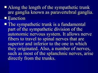  Along the length of the sympathetic trunkAlong the length of the sympathetic trunk
areare gangliaganglia known asknown as paravertebral gangliaparavertebral ganglia..
 FunctionFunction
 The sympathetic trunk is a fundamentalThe sympathetic trunk is a fundamental
part of the sympathetic division of thepart of the sympathetic division of the
autonomic nervous systemautonomic nervous system. It allows nerve. It allows nerve
fibers to travel to spinal nerves that arefibers to travel to spinal nerves that are
superior and inferior to the one in whichsuperior and inferior to the one in which
they originated. Also, a number of nerves,they originated. Also, a number of nerves,
such as most of thesuch as most of the splanchnic nervessplanchnic nerves, arise, arise
directly from the trunks.directly from the trunks.
 