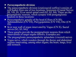  Parasympathetic divisionParasympathetic division
 The parasympathetic division (craniosacral outflow) consists ofThe parasympathetic division (craniosacral outflow) consists of
cell bodies from one of two locations:cell bodies from one of two locations: brainstembrainstem (Cranial Nerves(Cranial Nerves
III, VII, IX, X) or sacral spinal cord (S2, S3, S4). These are theIII, VII, IX, X) or sacral spinal cord (S2, S3, S4). These are the
preganglionic neurons, which synapse with postganglionicpreganglionic neurons, which synapse with postganglionic
neurons in these locations:neurons in these locations:
 Parasympathetic gangliaParasympathetic ganglia of the head (Ciliary (CN III),of the head (Ciliary (CN III),
Submandibular (CN VII), Pterygopalatine (CN VII), Otic (CNSubmandibular (CN VII), Pterygopalatine (CN VII), Otic (CN
IX)IX)
 In or near wall of organ innervated by Vagus (CN X), SacralIn or near wall of organ innervated by Vagus (CN X), Sacral
nerves (S2, S3, S4))nerves (S2, S3, S4))
 These ganglia provide the postganglionic neurons from whichThese ganglia provide the postganglionic neurons from which
innervations of target organs follows. Examples are:innervations of target organs follows. Examples are:
 The preganglionic parasympathetic splanchnic (visceral) nervesThe preganglionic parasympathetic splanchnic (visceral) nerves
 Vagus nerveVagus nerve, which wanders through the thorax and abdominal, which wanders through the thorax and abdominal
regions innervating, among other organs, the heart, lungs, liverregions innervating, among other organs, the heart, lungs, liver
and stomachand stomach..
 