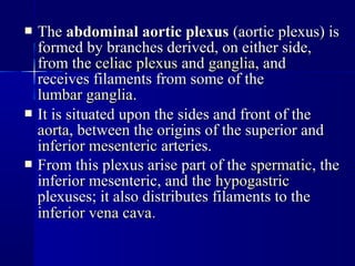  TheThe abdominal aortic plexusabdominal aortic plexus (aortic plexus) is(aortic plexus) is
formed by branches derived, on either side,formed by branches derived, on either side,
from thefrom the celiac plexusceliac plexus andand gangliaganglia, and, and
receives filaments from some of thereceives filaments from some of the
lumbar ganglialumbar ganglia..
 It is situated upon the sides and front of theIt is situated upon the sides and front of the
aortaaorta, between the origins of the superior and, between the origins of the superior and
inferior mesentericinferior mesenteric arteries.arteries.
 From this plexus arise part of theFrom this plexus arise part of the spermaticspermatic, the, the
inferior mesenteric, and theinferior mesenteric, and the hypogastrichypogastric
plexuses; it also distributes filaments to theplexuses; it also distributes filaments to the
inferior vena cavainferior vena cava..
 