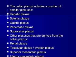 The celiac plexus includes a number ofThe celiac plexus includes a number of
smaller plexuses:smaller plexuses:
 Hepatic plexusHepatic plexus
 Splenic plexusSplenic plexus
 Gastric plexusGastric plexus
 Pancreatic plexusPancreatic plexus
 Suprarenal plexusSuprarenal plexus
 Other plexuses that are derived from theOther plexuses that are derived from the
celiac plexus:celiac plexus:
 Renal plexusRenal plexus
 Testicular plexusTesticular plexus // ovarian plexusovarian plexus
 Superior mesenteric plexusSuperior mesenteric plexus

 