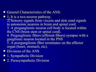  General Characteristics of the ANS:General Characteristics of the ANS:
 1. It is a two-neuron pathway.1. It is a two-neuron pathway.
2. Sensory signals from viscera and skin send signals2. Sensory signals from viscera and skin send signals
to autonomic neurons in brain and spinal cord.to autonomic neurons in brain and spinal cord.
3. A preganglionic neuron cell body is located within3. A preganglionic neuron cell body is located within
the CNS (brain stem or spinal cord).the CNS (brain stem or spinal cord).
4. Preganglionic fibers (efferent fibers) synapse with a4. Preganglionic fibers (efferent fibers) synapse with a
ganglionic neuron located in the PNSganglionic neuron located in the PNS
5. A postganglionic fiber terminates on the effector5. A postganglionic fiber terminates on the effector
organ (heart, stomach, etc).organ (heart, stomach, etc).
 Divisions of the ANSDivisions of the ANS
 1. Sympathetic Division1. Sympathetic Division
 2. Parasympathetic Division2. Parasympathetic Division
 