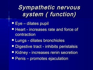 Sympathetic nervousSympathetic nervous
system ( function)system ( function)
 EyeEye – dilates pupil– dilates pupil
 Heart - iHeart - increases rate and force ofncreases rate and force of
contractioncontraction
 Lungs - dLungs - dilates bronchiolesilates bronchioles
 Digestive tract - iDigestive tract - inhibits peristalsisnhibits peristalsis
 Kidney - iKidney - increases renin secretionncreases renin secretion
 Penis – promotesPenis – promotes ejaculationejaculation
 