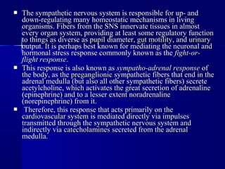  The sympathetic nervous system is responsible for up- andThe sympathetic nervous system is responsible for up- and
down-regulating many homeostatic mechanisms in livingdown-regulating many homeostatic mechanisms in living
organisms. Fibers from the SNS innervate tissues in almostorganisms. Fibers from the SNS innervate tissues in almost
every organ system, providing at least some regulatory functionevery organ system, providing at least some regulatory function
to things as diverse asto things as diverse as pupilpupil diameter,diameter, gut motilitygut motility, and, and urinaryurinary
output. It is perhaps best known for mediating the neuronal andoutput. It is perhaps best known for mediating the neuronal and
hormonal stress response commonly known as thehormonal stress response commonly known as the fight-or-fight-or-
flight responseflight response..
 This response is also known asThis response is also known as sympatho-adrenal responsesympatho-adrenal response ofof
the body, as thethe body, as the preganglionicpreganglionic sympathetic fibers that end in thesympathetic fibers that end in the
adrenal medulla (but also all other sympathetic fibers) secreteadrenal medulla (but also all other sympathetic fibers) secrete
acetylcholine, which activates the great secretion of adrenalineacetylcholine, which activates the great secretion of adrenaline
(epinephrine) and to a lesser extent noradrenaline(epinephrine) and to a lesser extent noradrenaline
(norepinephrine) from it.(norepinephrine) from it.
 Therefore, this response that acts primarily on theTherefore, this response that acts primarily on the
cardiovascular systemcardiovascular system is mediated directly via impulsesis mediated directly via impulses
transmitted through the sympathetic nervous system andtransmitted through the sympathetic nervous system and
indirectly viaindirectly via catecholaminescatecholamines secreted from the adrenalsecreted from the adrenal
medulla.medulla.
 