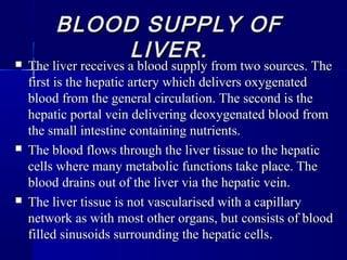 BLOOD SUPPLY OFBLOOD SUPPLY OF
LIVER.LIVER. The liver receives a blood supply from two sources. TheThe liver receives a blood supply from two sources. The
first is the hepatic artery which delivers oxygenatedfirst is the hepatic artery which delivers oxygenated
blood from the general circulation. The second is theblood from the general circulation. The second is the
hepatic portal vein delivering deoxygenated blood fromhepatic portal vein delivering deoxygenated blood from
the small intestine containing nutrients.the small intestine containing nutrients.
 The blood flows through the liver tissue to the hepaticThe blood flows through the liver tissue to the hepatic
cells where many metabolic functions take place. Thecells where many metabolic functions take place. The
blood drains out of the liver via the hepatic vein.blood drains out of the liver via the hepatic vein.
 The liver tissue is not vascularised with a capillaryThe liver tissue is not vascularised with a capillary
network as with most other organs, but consists of bloodnetwork as with most other organs, but consists of blood
filled sinusoids surrounding the hepatic cellsfilled sinusoids surrounding the hepatic cells..
 