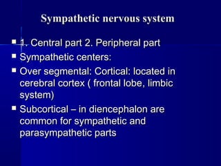Sympathetic nervous systemSympathetic nervous system
 1. Central part1. Central part 2. Peripheral part2. Peripheral part
 Sympathetic centers:Sympathetic centers:
 Over segmental: Cortical: located inOver segmental: Cortical: located in
cerebral cortex ( frontal lobecerebral cortex ( frontal lobe,, limbiclimbic
system)system)
 Subcortical – in diencephalon areSubcortical – in diencephalon are
common for sympathetic andcommon for sympathetic and
parasympathetic partsparasympathetic parts
 