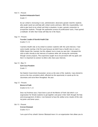 Feb 15 - Present
Student Ambassador Board
Grade 11
As our school is increasing in size, administrators observed a greater need for students
who would stand out and help with school events and tours. With this responsibility, I am
able to give back to my school and help in situations to give a greater connection to
prospective students. Through the application process to professional tasks, I have gained
a multitude of skills that I know will help me in the future.
Aug 14 - Present
Founder/ Leader of Harrells Health Club
Grades 11,12
I started a health club at my school to connect students with the same interests. I had
some trouble starting it the first year because we didn't have a health class to start a
HOSA chapter like I wanted, but this allowed me to create my own club. I designed this
club to tailor directly to the interests of students while still serving the community
through service projects. This experience taught me to be persistent with my goals and
that it is important to connect to others who share your interests.
Sep 14 - May 15
SGA Class President
Grade 11
Our Student Government Association serves as the voice of the students. I was elected to
serve as the class president, which afforded me the opportunity to speak up for my
classmates and serve them throughout the year.
Aug 12 - Present
Women of Faith
Grades 9,10,11,12
Since my freshman year, I have been a part of the Women of Faith club which is an
organization for female students to get together and grow in their faith through the help
and encouragement of others. I am honored to have the ability to be a leader of this club
my Junior and Senior years.
Oct 13 - Present
Science Olympiad
Grades 10,11
I am a part of my school's Science Olympiad team. It is an organization that allows you to
 