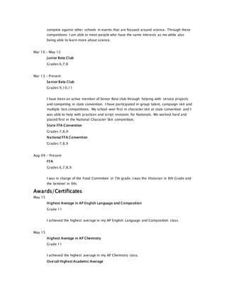 compete against other schools in events that are focused around science. Through these
competitions I am able to meet people who have the same interests as me while also
being able to learn more about science.
Mar 10 - May 12
Junior Beta Club
Grades 6,7,8
Mar 13 - Present
Senior Beta Club
Grades 9,10,11
I have been an active member of Senior Beta club through helping with service projects
and competing in state convention. I have participated in group talent, campaign skit and
multiple test competitions. My school won first in character skit at state convention and I
was able to help with practices and script revisions for Nationals. We worked hard and
placed first in the National Character Skit competition.
State FFA Convention
Grades 7,8,9
National FFA Convention
Grades 7,8,9
Aug 09 - Present
FFA
Grades 6,7,8,9
I was in charge of the Food Committee in 7th grade. I was the Historian in 8th Grade and
the Sentinel in 9th.
Awards/Certificates
May 15
Highest Average in AP English Language and Composition
Grade 11
I achieved the highest average in my AP English Language and Composition class.
May 15
Highest Average in AP Chemistry
Grade 11
I achieved the highest average in my AP Chemistry class.
Overall Highest Academic Average
 