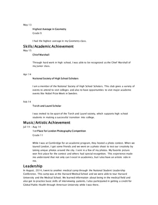 May 13
Highest Average in Geometry
Grade 9
I had the highest average in my Geometry class.
Skills/Academic Achievement
May 15
Chief Marshall
Through hard work in high school, I was able to be recognized as the Chief Marshall of
my Junior class.
Apr 14
National Society of High School Scholars
I am a member of the National Society of High School Scholars. This club gives a variety of
events to attend to visit colleges and also to have opportunities to visit major academic
events like Nobel Prize Week in Sweden.
Feb 14
Torch and Laurel Scholar
I was invited to be apart of the Torch and Laurel society, which supports high school
students in making a successful transition into college.
Music/Artistic Achievement
Jul 14 - Aug 14
1st Place for London Photography Competition
Grade 11
While I was at Cambridge for an academic program, they hosted a photo contest. When we
toured London, I got some friends and we went on a photo shoot to test our creativity by
taking unique photos around the city. I sent in a few of my photos. My favorite picture
won first place for the contest and others had special recognition. This experience made
me understand that not only can I excel in academics, but I also have an artistic side in
me.
Leadership
In August, 2014, I went to another medical camp through the National Student Leadership
Conference. This camp was at the Harvard Medical School and we were able to tour Harvard
University and the Medical School. We learned information about being in the medical field and
also got to practice basic skills of interviewing patients. I also participated in getting a credit for
Global Public Health through American University while I was there.
 