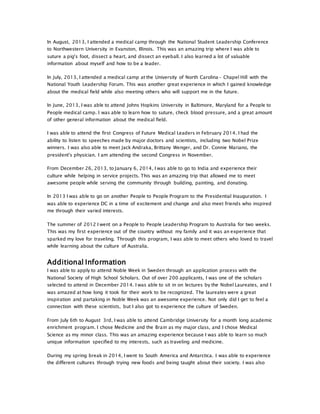 In August, 2013, I attended a medical camp through the National Student Leadership Conference
to Northwestern University in Evanston, Illinois. This was an amazing trip where I was able to
suture a pig's foot, dissect a heart, and dissect an eyeball. I also learned a lot of valuable
information about myself and how to be a leader.
In July, 2013, I attended a medical camp at the University of North Carolina- Chapel Hill with the
National Youth Leadership Forum. This was another great experience in which I gained knowledge
about the medical field while also meeting others who will support me in the future.
In June, 2013, I was able to attend Johns Hopkins University in Baltimore, Maryland for a People to
People medical camp. I was able to learn how to suture, check blood pressure, and a great amount
of other general information about the medical field.
I was able to attend the first Congress of Future Medical Leaders in February 2014. I had the
ability to listen to speeches made by major doctors and scientists, including two Nobel Prize
winners. I was also able to meet Jack Andraka, Brittany Wenger, and Dr. Connie Mariano, the
president's physician. I am attending the second Congress in November.
From December 26, 2013, to January 6, 2014, I was able to go to India and experience their
culture while helping in service projects. This was an amazing trip that allowed me to meet
awesome people while serving the community through building, painting, and donating.
In 2013 I was able to go on another People to People Program to the Presidential Inauguration. I
was able to experience DC in a time of excitement and change and also meet friends who inspired
me through their varied interests.
The summer of 2012 I went on a People to People Leadership Program to Australia for two weeks.
This was my first experience out of the country without my family and it was an experience that
sparked my love for traveling. Through this program, I was able to meet others who loved to travel
while learning about the culture of Australia.
Additional Information
I was able to apply to attend Noble Week in Sweden through an application process with the
National Society of High School Scholars. Out of over 200 applicants, I was one of the scholars
selected to attend in December 2014. I was able to sit in on lectures by the Nobel Laureates, and I
was amazed at how long it took for their work to be recognized. The laureates were a great
inspiration and partaking in Noble Week was an awesome experience. Not only did I get to feel a
connection with these scientists, but I also got to experience the culture of Sweden.
From July 6th to August 3rd, I was able to attend Cambridge University for a month long academic
enrichment program. I chose Medicine and the Brain as my major class, and I chose Medical
Science as my minor class. This was an amazing experience because I was able to learn so much
unique information specified to my interests, such as traveling and medicine.
During my spring break in 2014, I went to South America and Antarctica. I was able to experience
the different cultures through trying new foods and being taught about their society. I was also
 
