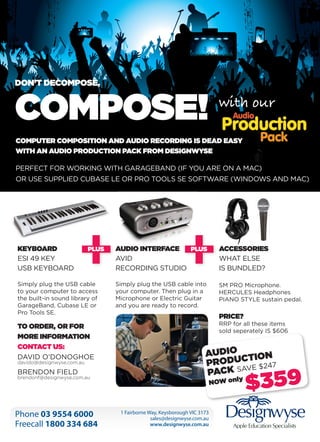 DON’T DECOMPOSE,

COMPOSE!
COMPUTER COMPOSITION AND AUDIO RECORDING IS DEAD EASY
WITH AN AUDIO PRODUCTION PACK FROM DESIGNWYSE
PERFECT FOR WORKING WITH GARAGEBAND (IF YOU ARE ON A MAC)
OR USE SUPPLIED CUBASE LE OR PRO TOOLS SE SOFTWARE (WINDOWS AND MAC)

KEYBOARD
ESI 49 KEY
USB KEYBOARD

AUDIO INTERFACE
AVID
RECORDING STUDIO

ACCESSORIES
WHAT ELSE
IS BUNDLED?

Simply plug the USB cable
to your computer to access
the built-in sound library of
GarageBand, Cubase LE or
Pro Tools SE.

Simply plug the USB cable into
your computer. Then plug in a
Microphone or Electric Guitar
and you are ready to record.

SM PRO Microphone.
HERCULES Headphones
PIANO STYLE sustain pedal.

TO ORDER, OR FOR
MORE INFORMATION
CONTACT US:
DAVID O’DONOGHOE
davido@designwyse.com.au

BRENDON FIELD

brendonf@designwyse.com.au

PRICE?

RRP for all these items
sold seperately IS $606

AUDIO TION
PRODUCVE $247
PACK SA
ly

NOW on

	

Phone 03 9554 6000
Freecall 1800 334 684

1 Fairborne Way, Keysborough VIC 3173
sales@designwyse.com.au
www.designwyse.com.au

$359

Apple Education Specialists

Everything Apple
plus

 
