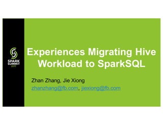Zhan Zhang, Jie Xiong
zhanzhang@fb.com, jiexiong@fb.com
Experiences Migrating Hive
Workload to SparkSQL
 