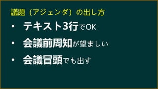 議題（アジェンダ）の出し方
• テキスト3行でOK
• 会議前周知が望ましい
• 会議冒頭でも出す
 