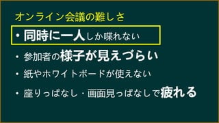 オンライン会議の難しさ
• 同時に一人しか喋れない
• 参加者の様子が見えづらい
• 紙やホワイトボードが使えない
• 座りっぱなし・画面見っぱなしで疲れる
 