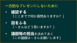 一方的なプレゼンにしないために
• 確認する
「ここまでで何か質問ありますか？」
• 話をふる
「～さんはどう思いますか？」
• 議題毎の担当を決めておく
「この議題は～さんお願いします」
 