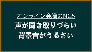 オンライン会議のNG5
声が聞き取りづらい
背景音がうるさい
 