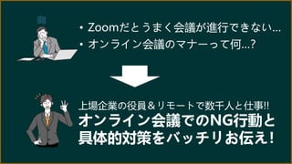 • Zoomだとうまく会議が進行できない…
• オンライン会議のマナーって何…？
上場企業の役員＆リモートで数千人と仕事!!
オンライン会議でのNG行動と
具体的対策をバッチリお伝え！
 