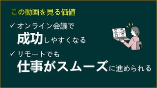 この動画を見る価値
 オンライン会議で
成功しやすくなる
 リモートでも
仕事がスムーズに進められる
 