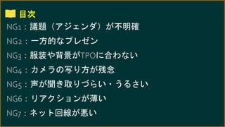 目次
NG1：議題（アジェンダ）が不明確
NG2：一方的なプレゼン
NG3：服装や背景がTPOに合わない
NG4：カメラの写り方が残念
NG5：声が聞き取りづらい・うるさい
NG6：リアクションが薄い
NG7：ネット回線が悪い
 
