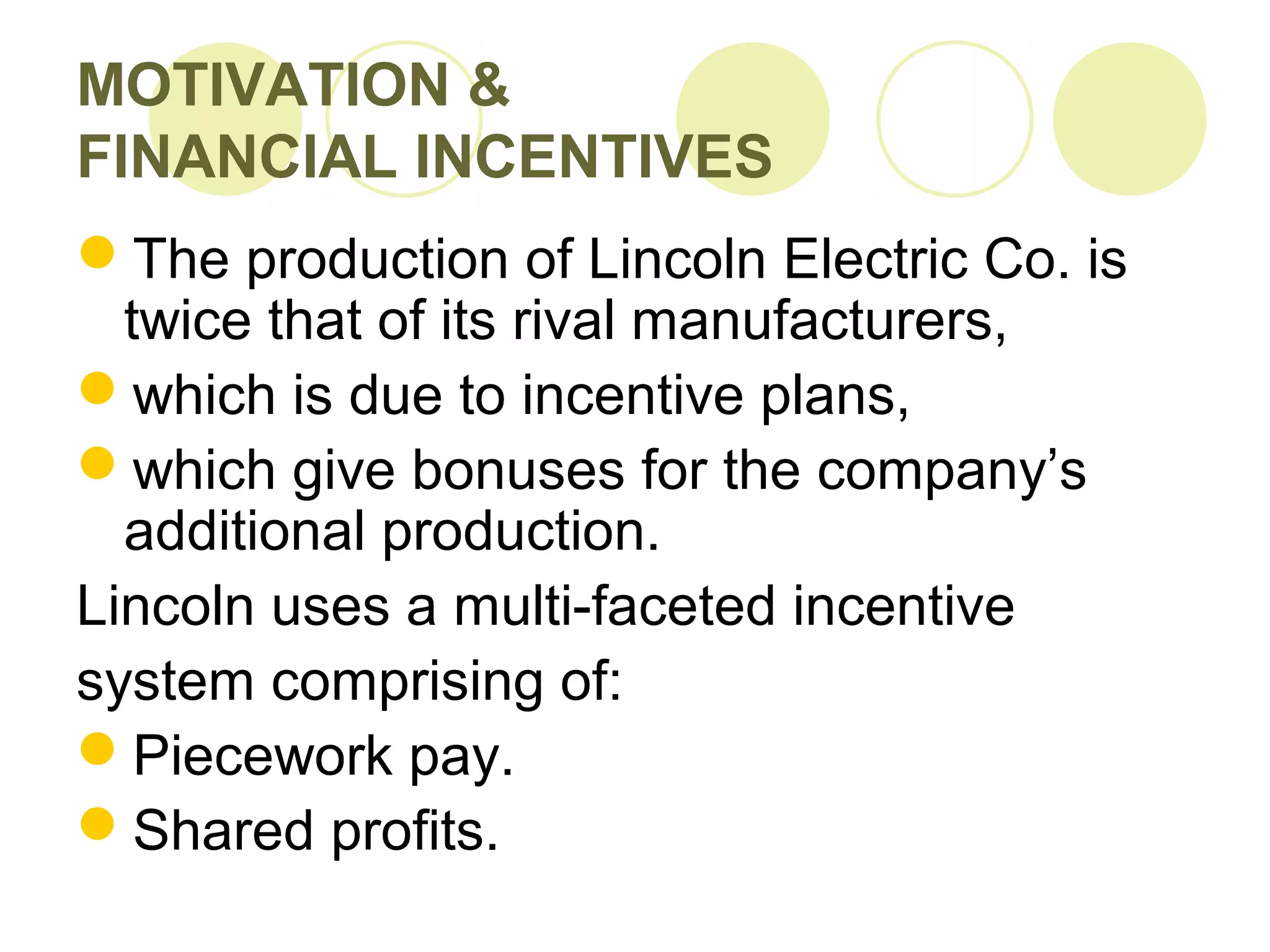 MOTIVATION &
FINANCIAL INCENTIVES
The production of Lincoln Electric Co. is
twice that of its rival manufacturers,
which is due to incentive plans,
which give bonuses for the company’s
additional production.
Lincoln uses a multi-faceted incentive
system comprising of:
Piecework pay.
Shared profits.
 