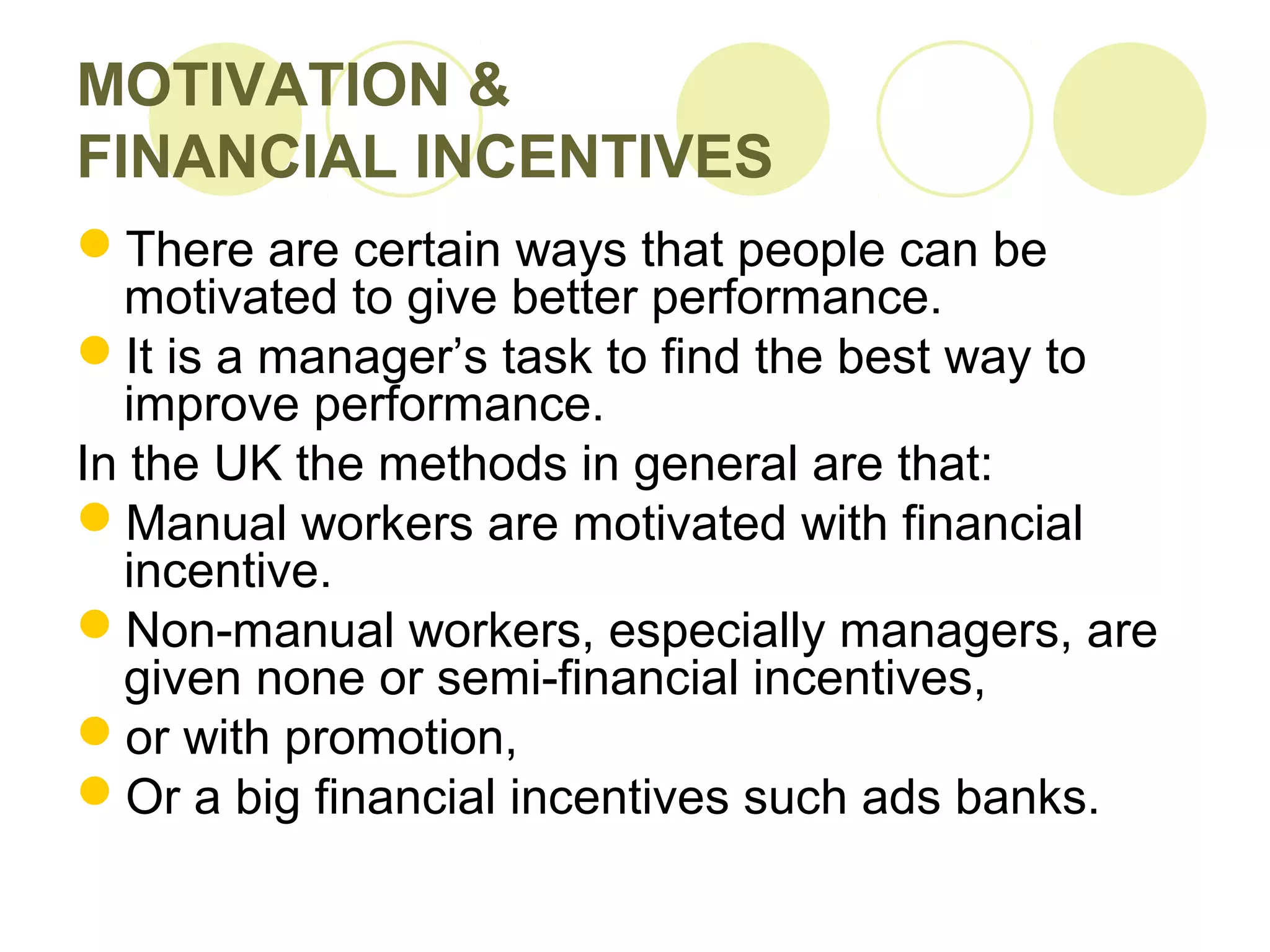MOTIVATION &
FINANCIAL INCENTIVES
There are certain ways that people can be
motivated to give better performance.
It is a manager’s task to find the best way to
improve performance.
In the UK the methods in general are that:
Manual workers are motivated with financial
incentive.
Non-manual workers, especially managers, are
given none or semi-financial incentives,
or with promotion,
Or a big financial incentives such ads banks.
 