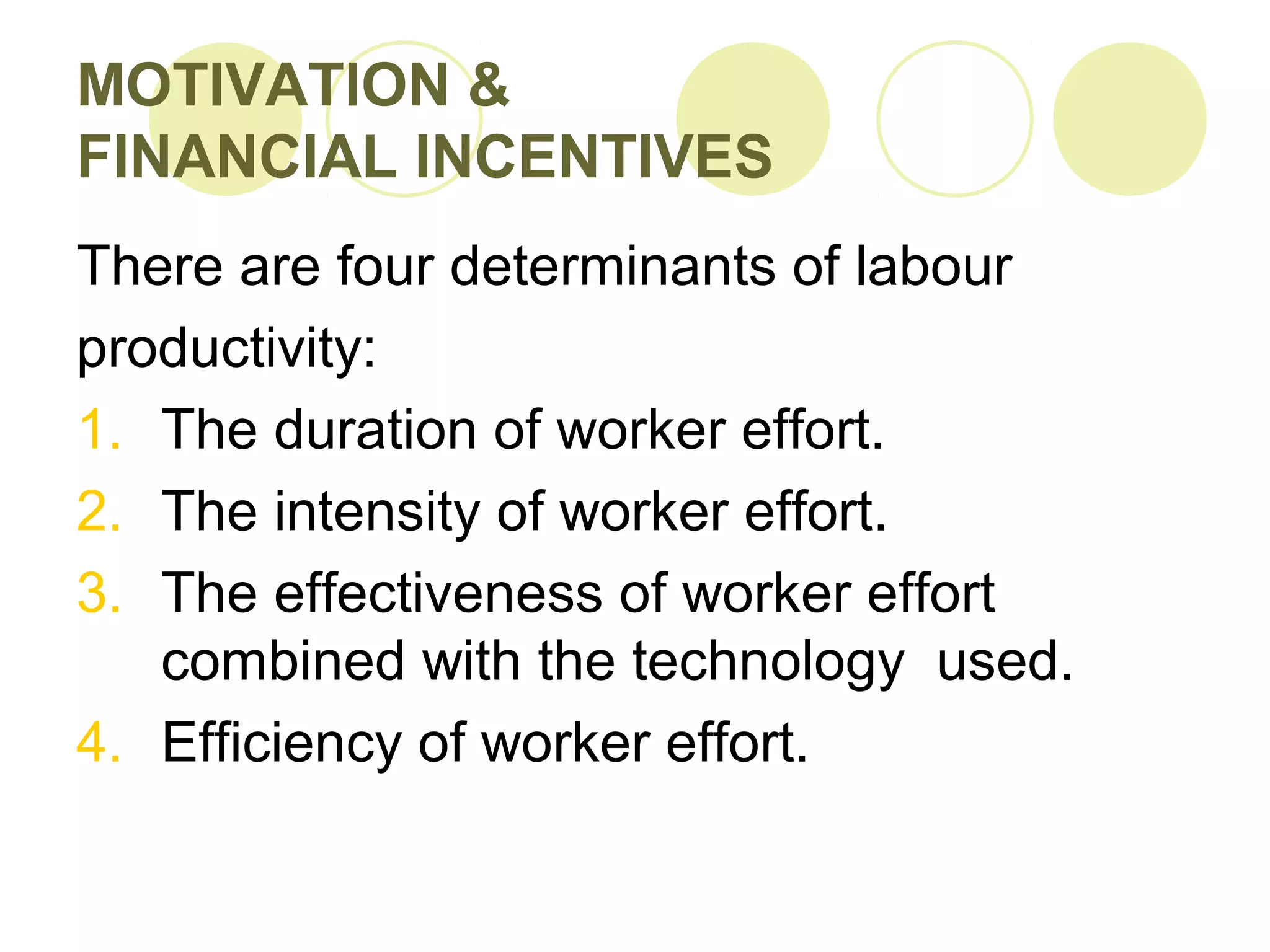 MOTIVATION &
FINANCIAL INCENTIVES
There are four determinants of labour
productivity:
1. The duration of worker effort.
2. The intensity of worker effort.
3. The effectiveness of worker effort
combined with the technology used.
4. Efficiency of worker effort.
 