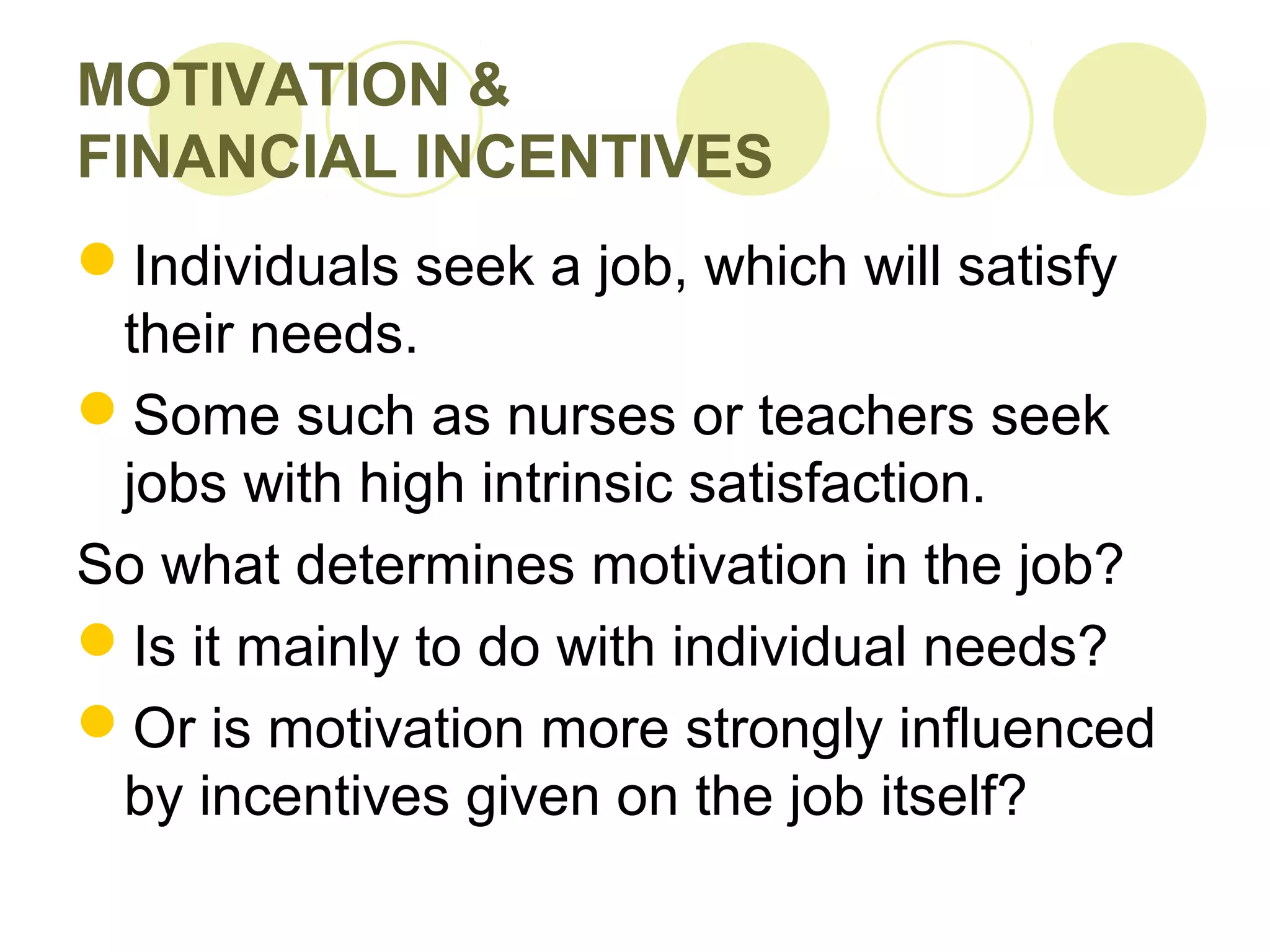 MOTIVATION &
FINANCIAL INCENTIVES
Individuals seek a job, which will satisfy
their needs.
Some such as nurses or teachers seek
jobs with high intrinsic satisfaction.
So what determines motivation in the job?
Is it mainly to do with individual needs?
Or is motivation more strongly influenced
by incentives given on the job itself?
 