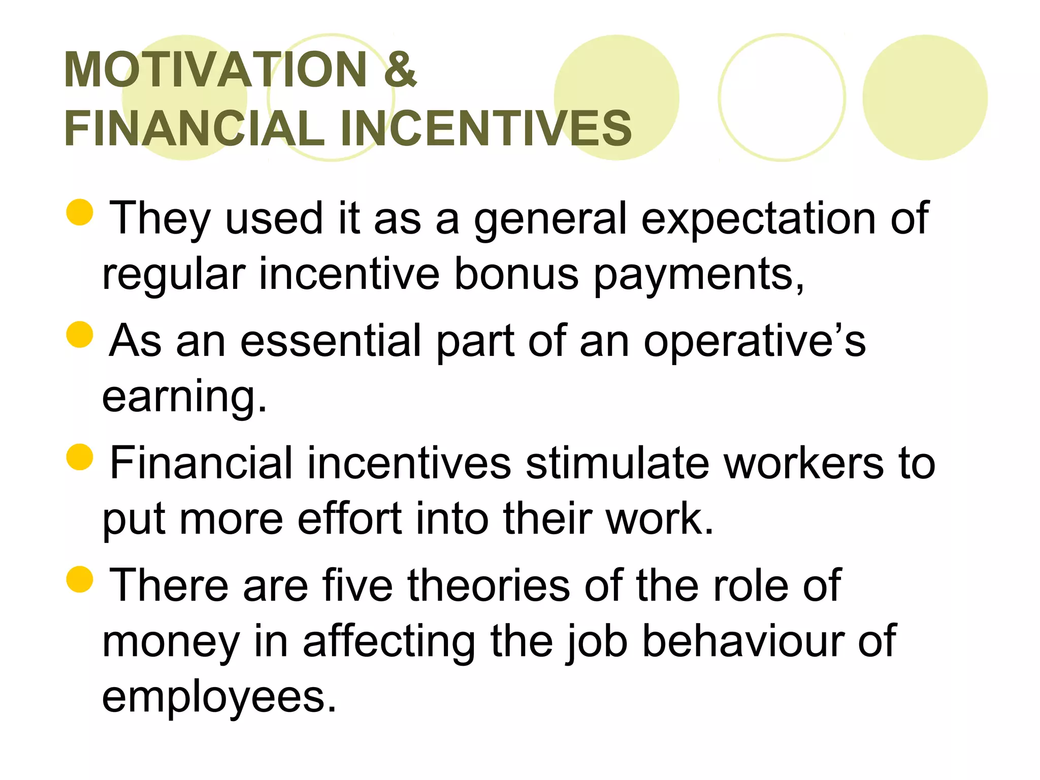 MOTIVATION &
FINANCIAL INCENTIVES
They used it as a general expectation of
regular incentive bonus payments,
As an essential part of an operative’s
earning.
Financial incentives stimulate workers to
put more effort into their work.
There are five theories of the role of
money in affecting the job behaviour of
employees.
 