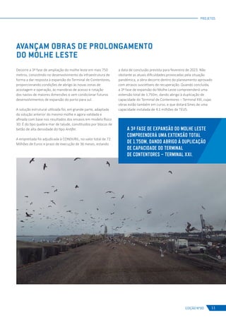 EDIÇÃO Nº80
PROJETOS
11
AVANÇAM OBRAS DE PROLONGAMENTO
DO MOLHE LESTE
Decorre a 3ª fase de ampliação do molhe leste em mais 750
metros, consistindo no desenvolvimento da infraestrutura de
forma a dar resposta à expansão do Terminal de Contentores,
proporcionando condições de abrigo às novas zonas de
acostagem e operação, às manobras de acesso e rotação
dos navios de maiores dimensões e sem condicionar futuros
desenvolvimentos de expansão do porto para sul.
A solução estrutural utilizada foi, em grande parte, adaptada
da solução anterior do mesmo molhe e agora validada e
afinada com base nos resultados dos ensaios em modelo físico
3D. É do tipo quebra-mar de talude, constituídos por blocos de
betão de alta densidade do tipo Antifer.
	
A empreitada foi adjudicada à CONDURIL, no valor total de 72
Milhões de Euros e prazo de execução de 36 meses, estando
a data de conclusão prevista para fevereiro de 2023. Não
obstante as atuais dificuldades provocadas pela situação
pandémica, a obra decorre dentro do planeamento aprovado
com atrasos suscetíveis de recuperação. Quando concluída,
a 3ª fase de expansão do Molhe Leste compreenderá uma
extensão total de 1.750m, dando abrigo à duplicação de
capacidade do Terminal de Contentores – Terminal XXI, cujas
obras estão também em curso, e que dotará Sines de uma
capacidade instalada de 4.1 milhões de TEUS.
A 3ª FASE DE EXPANSÃO DO MOLHE LESTE
COMPREENDERÁ UMA EXTENSÃO TOTAL
DE 1.750M, DANDO ABRIGO À DUPLICAÇÃO
DE CAPACIDADE DO TERMINAL
DE CONTENTORES – TERMINAL XXI.
 