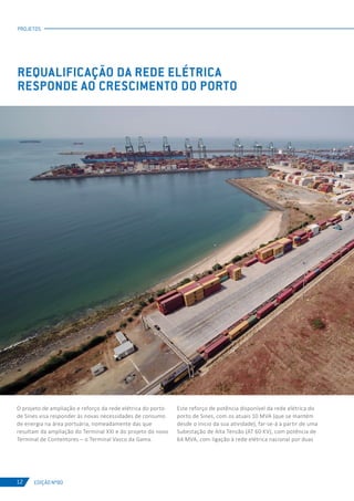 EDIÇÃO Nº80
PROJETOS
12
REQUALIFICAÇÃO DA REDE ELÉTRICA
RESPONDE AO CRESCIMENTO DO PORTO
O projeto de ampliação e reforço da rede elétrica do porto
de Sines visa responder às novas necessidades de consumo
de energia na área portuária, nomeadamente das que
resultam da ampliação do Terminal XXI e do projeto do novo
Terminal de Contentores – o Terminal Vasco da Gama.
Este reforço de potência disponível da rede elétrica do
porto de Sines, com os atuais 10 MVA (que se mantém
desde o inicio da sua atividade), far-se-á a partir de uma
Subestação de Alta Tensão (AT 60 KV), com potência de
64 MVA, com ligação à rede elétrica nacional por duas
 
