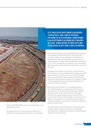 EDIÇÃO Nº80
PROJETOS
13
linhas AT (60 KV/64 MVA), mais que sextuplicando a atual
capacidade do porto.
Correspondendo a um investimento da ordem dos 11
Milhões de Euros, este projeto permitirá, em simultâneo,
ESTE PROJETO DE INVESTIMENTO EM ENERGIA
FOTOVOLTAICA, COM 4 MW DE POTÊNCIA,
EM REGIME DE AUTO ECONSUMO, CORRESPONDE
A UM INVESTIMENTO DA ORDEM DOS 3 MILHÕES
DE EUROS, SENDO UM DOS VETORES DO PLANO
ESTRATÉGICO DA APS PARA A ÁREA DA ENERGIA.
dar cumprimento ao Decreto-Lei Nº 60/2017 de 9 de junho,
que transpôs a Diretiva 2014/94/EU, de 22 de outubro,
da União Europeia, no que respeita ao fornecimento de
energia elétrica aos navios atracados ao cais (Onshore
Power Supply) e cuja data limite estabelecida nesta Diretiva
é 31.12.2025, conseguindo a APS garantir uma antecipação
deste aumento de capacidade de energia elétrica, em cerca
de 3 anos.
Paralelamente, pretende-se alimentar a rede elétrica do
Porto de Sines, com uma componente de energia renovável
que se estima vir a substituir em cerca de 20% a energia
elétrica presentemente transacionada na rede do porto,
produzida e gerida diretamente pela APS, estando o “Pedido
de Enquadramento de Impacte Ambiental (PERJAIA)” do
projeto em fase de conclusão.
Este projeto de investimento em energia fotovoltaica,
com 4 MW de potência, em regime de auto Econsumo,
corresponde a um investimento da ordem dos 3 Milhões
de Euros, sendo um dos vetores do Plano Estratégico
da APS para a área da energia, que em conjunto com o
fornecimento “Onshore Power Supply”, visa contribuir para
acelerar o processo de descarbonização da economia e a
transição energética, que em termos ambientais integram o
conceito de Green Port.
Com data prevista de conclusão para o terceiro trimestre
de 2022, ambos os projetos prestarão um contributo
determiante no incremento da eficiência e sustentabilidade
ambiental do Porto de Sines.
 