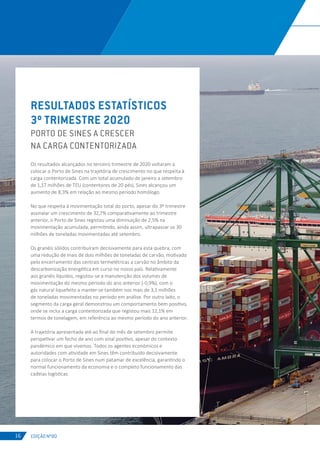 EDIÇÃO Nº80
RESULTADOS ESTATÍSTICOS
3º TRIMESTRE 2020
PORTO DE SINES A CRESCER
NA CARGA CONTENTORIZADA
Os resultados alcançados no terceiro trimestre de 2020 voltaram a
colocar o Porto de Sines na trajetória de crescimento no que respeita à
carga contentorizada. Com um total acumulado de janeiro a setembro
de 1,17 milhões de TEU (contentores de 20 pés), Sines alcançou um
aumento de 8,3% em relação ao mesmo período homólogo.
No que respeita à movimentação total do porto, apesar do 3º trimestre
assinalar um crescimento de 32,7% comparativamente ao trimestre
anterior, o Porto de Sines registou uma diminuição de 2,5% na
movimentação acumulada, permitindo, ainda assim, ultrapassar os 30
milhões de toneladas movimentadas até setembro.
Os granéis sólidos contribuíram decisivamente para esta quebra, com
uma redução de mais de dois milhões de toneladas de carvão, motivado
pelo encerramento das centrais termelétricas a carvão no âmbito da
descarbonização energética em curso no nosso país. Relativamente
aos granéis líquidos, registou-se a manutenção dos volumes de
movimentação do mesmo período do ano anterior (-0,9%), com o
gás natural liquefeito a manter-se também nos mais de 3,1 milhões
de toneladas movimentadas no período em análise. Por outro lado, o
segmento da carga geral demonstrou um comportamento bem positivo,
onde se inclui a carga contentorizada que registou mais 12,1% em
termos de tonelagem, em referência ao mesmo período do ano anterior.
A trajetória apresentada até ao final do mês de setembro permite
perspetivar um fecho de ano com sinal positivo, apesar do contexto
pandémico em que vivemos. Todos os agentes económicos e
autoridades com atividade em Sines têm contribuído decisivamente
para colocar o Porto de Sines num patamar de excelência, garantindo o
normal funcionamento da economia e o completo funcionamento das
cadeias logísticas.
16
 
