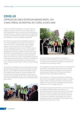 EDIÇÃO Nº80
O PORTO E A CIDADE
18
Empresas diretamente ligadas ao complexo industrial,
logístico e portuário de Sines uniram-se para oferecer
uma Unidade Móvel 4x4 ao Hospital do Litoral Alentejano,
equipamento que aumentará a capacidade de resposta da
Unidade Local de Saúde (ULSLA) face às necessidades da
comunidade, incluindo no combate ao COVID-19.
Com efeito, as caraterísticas morfológicas do terreno
sob responsabilidade da ULSLA são muito diversas e
as viaturas de que a unidade dispõe não conseguem
chegar a muitos locais de domicílio, sobretudo em
montes dispersos em locais de serras. Também, quer as
equipas de Saúde Publica quer as outras equipas que
acompanham e prestam cuidados de saúde ao domicílio
de doentes impossibilitados de ir aos Centros de Saúde,
têm neste contexto o seu trabalho intensificado pelas
razões do confinamento imposto pela pandemia COVID-19,
nomeadamente pela assistência a doentes em quarentena
ou em vigilância ativa por infeção ou suspeição, o que
inclui, em caso de necessidade, a colheita de material para
análise.
O momento da entrega foi testemunhado pelo Presidente
da Câmara Municipal de Sines, pela Autoridade de Saúde
de Sines, pela Presidente do Conselho de Administração
da Unidade Local de Saúde do Litoral Alentejano e por
representantes das empresas doadoras e das forças de
segurança e da proteção civil de Sines, respeitando todos
os procedimentos determinados pela autoridade de saúde
para o efeito.
COVID-19
EMPRESAS DE SINES OFERECEM UNIDADE MÓVEL 4X4
E RAIO X MÓVEL AO HOSPITAL DO LITORAL ALENTEJANO
Um conjunto de empresas diretamente ligadas ao
complexo industrial, logístico e portuário de Sines uniram-
se e adquiriram um equipamento de Raio X móvel para o
Hospital do Litoral Alentejano (HLA).
Este equipamento, no valor de 72 mil euros, é fundamental
para dotar a Unidade de Cuidados Intensivos do HLA de
uma ferramenta essencial no diagnóstico e tratamento
da população da região, incluindo nos procedimentos
vigentes relativos ao combate ao COVID-19.
Com este gesto, as empresas pretenderam, igualmente,
demonstrar o seu agradecimento pelo empenho, trabalho
e generosidade incansáveis de todos os profissionais de
saúde neste momento difícil, nomeadamente de quantos
trabalham no HLA e na região de Sines.
A entrega do equipamento formalizou-se com a presença
do Presidente da Câmara Municipal de Sines, da
Autoridade de Saúde de Sines do Presidente do Conselho
de Administração da Unidade Local de Saúde do Litoral
Alentejano e de representantes das empresas doadoras
e das forças de segurança e da proteção civil de Sines,
respeitando todos os procedimentos determinados pela
autoridade de saúde para o efeito.
 