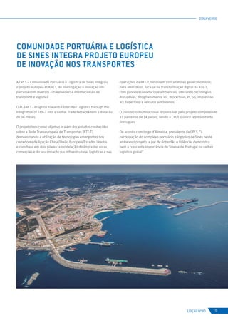 EDIÇÃO Nº80
ZONA VERDE
19
COMUNIDADE PORTUÁRIA E LOGÍSTICA
DE SINES INTEGRA PROJETO EUROPEU
DE INOVAÇÃO NOS TRANSPORTES
A CPLS – Comunidade Portuária e Logística de Sines integrou
o projeto europeu PLANET, de investigação e inovação em
parceria com diversos «stakeholders» internacionais de
transporte e logística.
O PLANET - Progress towards Federated Logistics through the
Integration of TEN-T into a Global Trade Network tem a duração
de 36 meses.
O projeto tem como objetivo ir além dos estudos conhecidos
sobre a Rede Transeuropeia de Transportes (RTE-T),
demonstrando a utilização de tecnologias emergentes nos
corredores de ligação China/União Europeia/Estados Unidos
e com base em dois pilares: a modelação dinâmica das rotas
comerciais e do seu impacto nas infraestruturas logísticas e nas
operações da RTE-T, tendo em conta fatores geoeconómicos;
para além disso, foca-se na transformação digital da RTE-T,
com ganhos económicos e ambientais, utilizando tecnologias
disruptivas, designadamente IoT, Blockchain, PI, 5G, Impressão
3D, hyperloop e veículos autónomos.
O consórcio multinacional responsável pelo projeto compreende
33 parceiros de 14 países, sendo a CPLS o único representante
português.
De acordo com Jorge d’Almeida, presidente da CPLS, “a
participação do complexo portuário e logístico de Sines neste
ambicioso projeto, a par de Roterdão e Valência, demonstra
bem a crescente importância de Sines e de Portugal no xadrez
logístico global”.
 