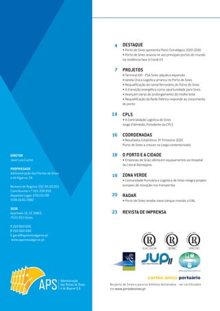 EDIÇÃO Nº80
DIRETOR
José Luís Cacho
PROPRIEDADE
Administração dos Portos de Sines
e do Algarve, SA
Número de Registo: DSC.RV.20.001
Contribuinte n.º 501 208 950
Depósito Legal: 276191/08
ISSN 1646-2882
SEDE
Apartado 16, EC SINES
7521-953 Sines
T 269 860 600
F 269 860 690
E geral@apsinesalgarve.pt
www.apsinesalgarve.pt
DESTAQUE
• Porto de Sines apresenta Plano Estratégico 2020-2030
• Porto de Sines associa-se aos principais portos do mundo
na resiliência face à Covid-19
PROJETOS
• Terminal XXI - PSA Sines adjudica expansão
• Janela Única Logística arranca no Porto de Sines
• Requalificação do ramal ferroviário do Porto de Sines
• A transição energética como oportunidade para Sines
• Avançam obras de prolongamento do molhe leste
• Requalificação da Rede Elétrica responde ao crescimento
do porto
CPLS
• A Centralidade Logística de Sines
Jorge d’Almeida, Presidente da CPLS
COORDENADAS
• Resultados Estatísticos 3º Trimestre 2020
Porto de Sines a crescer na carga contentorizada
O PORTO E A CIDADE
• Empresas de Sines oferecem equipamentos ao Hospital
do Litoral Alentejano
ZONA VERDE
• Comunidade Portuária e Logística de Sines integra projeto
europeu de inovação nos transportes
RADAR
• Porto de Sines recebe navio tanque movido a GNL
REVISTA DE IMPRENSA
4
7
14
16
18
19
20
23
No porto de Sines e para os âmbitos declarados - ver certificados
em www.portodesines.pt
 