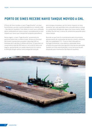 EDIÇÃO Nº80
RADAR
20
O Porto de Sines recebeu o navio “Eagle Brasília”, um dual-
fuel Aframax, que tem a particularidade de ser movido a GNL
– Gás Natural Liquefeito. Com efeito, é muito rara a utilização
deste combustível em navios tanque, nomeadamente no que
respeita aos navios que transportam produtos petrolíferos.
Nesta viagem, o navio “Eagle Brasília”, proveniente do
porto de Sullom Voe, no Reino Unido, atracou no Terminal
de Granéis Líquidos para proceder à descarga 100 mil
toneladas de crude para a refinaria de Sines. O navio tem um
comprimento total de 250 metros e cerca de 44 metros de
largura, apresentando um calado máximo de 15,1 metros.
A utilização do gás natural como energia de transição
PORTO DE SINES RECEBE NAVIO TANQUE MOVIDO A GNL
para energias renováveis, por ter menor impacto no meio
ambiente, tem sido apontada como uma alternativa e já hoje
é o combustível utilizado por alguns dos novos navios, desde
os RoRo-Pax (ferries), a navios de contentores passando pelos
navios tanque.
Recorde-se que Sines foi recentemente palco do primeiro
abastecimento de combustível de bancas a navios, utilizando
GNL (na modalidade TTS – Truck to ship), efetuado em
Portugal Continental, o que atesta a capacidade desta
infraestrutura portuária para garantir este tipo de operações.
Também em Sines está localizado o único terminal do país
preparado para movimentar Gás Natural Liquefeito.
 