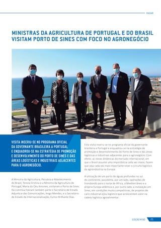 EDIÇÃO Nº80
RADAR
21
A Ministra da Agricultura, Pecuária e Abastecimento
do Brasil, Tereza Cristina e a Ministra da Agricultura de
Portugal, Maria do Céu Antunes, visitaram o Porto de Sines.
Da comitiva fizeram também parte o Secretário de Estado
Adjunto e das Comunicações, Hugo Mendes, e o Secretário
de Estado da Internacionalização, Eurico Brilhante Dias.
MINISTRAS DA AGRICULTURA DE PORTUGAL E DO BRASIL
VISITAM PORTO DE SINES COM FOCO NO AGRONEGÓCIO
Esta visita inseriu-se no programa oficial da governante
brasileira a Portugal e enquadrou-se na estratégia de
promoção e desenvolvimento do Porto de Sines e das áreas
logísticas e industriais adjacentes para o agronegócio. Com
efeito, as novas dinâmicas do mercado internacional, em
que o Brasil assume uma importância cada vez maior, fazem
que seja cada vez mais importante rever o circuito logístico
da agroindústria na Europa.
A utilização de um porto de águas profundas no sul
do continente, possibilita, por um lado, operações de
transbordo para o norte de África, o Mediterrâneo e a
própria Europa atlântica e, por outro lado, a instalação em
Sines, em condições muito competitivas, de projetos de
cariz industrial e/ou logístico que acrescentem valor na
cadeia logística agroalimentar.
VISITA INSERIU-SE NO PROGRAMA OFICIAL
DA GOVERNANTE BRASILEIRA A PORTUGAL
E ENQUADROU-SE NA ESTRATÉGIA DE PROMOÇÃO
E DESENVOLVIMENTO DO PORTO DE SINES E DAS
ÁREAS LOGÍSTICAS E INDUSTRIAIS ADJACENTES
PARA O AGRONEGÓCIO.
 