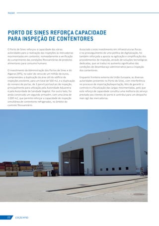 EDIÇÃO Nº80
RADAR
22
O Porto de Sines reforçou a capacidade das várias
autoridades para a realização das inspeções às mercadorias
movimentadas em contentor, nomeadamente a verificação
do cumprimento das condições fitossanitárias de produtos
alimentares para consumo humano.
O investimento da Administração dos Portos de Sines e do
Algarve (APS), no valor de cerca de um milhão de euros,
compreendeu a duplicação da área útil do edifício de
inspeções existente, para um total de 500 m2, e a duplicação
do número de portas, de 3 para 6 portas/cais de inspeção,
principalmente para utilização pela Autoridade Aduaneira
e pela Autoridade de Sanidade Vegetal. Por outro lado, foi
ainda construído um segundo armazém, com uma área de
1.000 m2, que permite reforçar a capacidade de inspeção
simultânea de contentores refrigerados, no âmbito do
controlo fitossanitário.
PORTO DE SINES REFORÇA CAPACIDADE
PARA INSPEÇÃO DE CONTENTORES
Associado a este investimento em infraestruturas físicas
e no prosseguimento de uma política de digitalização, foi
também reforçada a aposta na agilização e simplificação dos
procedimentos de inspeção, através de soluções tecnológicas
dedicadas, que se traduz no aumento significativo das
condições de desembaraço administrativo para a inspeção
dos contentores.
Enquanto fronteira externa da União Europeia, as diversas
autoridades presentes no Porto de Sines, com interferência
no processo de importação/exportação, têm de garantir o
controlo e a fiscalização das cargas movimentadas, pelo que
este reforço de capacidade constitui uma melhoria do serviço
prestado aos clientes do porto e contribui para um despacho
mais ágil das mercadorias.
 