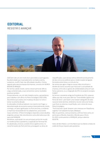 EDIÇÃO Nº80
2020 tem sido um ano muito duro para todos os portugueses.
Na adversidade que inopinadamente nos bateu à porta,
soubemos, na APS, fazer das dificuldades desafios. O lema,
seguido pela valorosa equipa da empresa, consistiu em NUNCA
BAIXAR OS BRAÇOS.
Por termos sabido resistir, vamos crescer perto de 10% na
carga contentorizada, a que somaremos outros resultados
positivos também.
Presencialmente, uns, em tele-trabalho outros, aproveitámos
para trabalhar com afinco no Plano Estratégico 2020-2030,
documento que sinaliza uma mudança de peso no rumo a
tomar na próxima década.
As alterações climáticas bateram-nos à porta com fragor, a
descarbonização da economia avança inexoravelmente; tendo,
a energia, um peso significativo no Porto de Sines, é evidente
a imperiosa necessidade de nos adaptarmos, procurando
novos caminhos. O Plano Estratégico responde a esses desafios
exigentes, porque não vislumbramos outra alternativa que não
seja a de AVANÇAR.
Resistimos, associando-nos aos principais portos do mundo
na resiliência face à pandemia; a expansão do Terminal XXI
foi adjudicada; arrancou a Janela Única Logística (JUL); no
ramal ferroviário do Porto de Sines prosseguem as obras de
requalificação, a par da boa notícia referente ao lançamento
de dois concursos públicos para a modernização da ligação
ferroviária entre Sines e a Linha do Sul.
Na revista que agora chega às vossas mãos encontram o
detalhe de outros assuntos que marcaram a actualidade da
empresa, entre eles os gestos de solidariedade activa em que
fomos parceiros, ou a integração da CPLS no projecto europeu
PLANET.
Ao lermos o excelente artigo do Presidente da CPLS, palavras
sábias que vão muito para além da “Centralidade Logística do
Porto de Sines”, pois fazem uma notável radiografia do todo
nacional neste domínio, lembrámo-nos de notícia de há dias,
cujo título se sintoniza, na perfeição, com o lema do nosso
Plano Estratégico.
“Porto de Sines ‘ajuda’ Amazon a ter interesse em Plataforma
Logística” do Sudoeste Europeu (Badajoz).
Não só queremos, como já estamos a afirmar Sines como um
porto para o Mundo, trazendo o Mundo para o Porto.
Em 2021 continuaremos a AVANÇAR, porque sabemos
RESISTIR.
Votos de Bom Natal, e um Ano Novo que nos liberte a todos do
colete de forças imposto pela pandemia.
EDITORIAL
RESISTIR E AVANÇAR
3
EDITORIAL
 