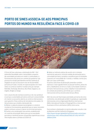 EDIÇÃO Nº80
DESTAQUE
6
PORTO DE SINES ASSOCIA-SE AOS PRINCIPAIS
PORTOS DO MUNDO NA RESILIÊNCIA FACE À COVID-19
O Porto de Sines subscreveu a declaração da PAR – Port
Authorities Roundtable sobre a necessidade e empenho
das autoridades portuárias em manter a continuidade e o
funcionamento dos portos em contexto de pandemia. Este
processo foi iniciado pela Maritime and Port Authority of
Singapore ao qual se associaram mais de 50 autoridades
portuárias em todo o mundo, em especial aquelas com maior
relevo no comércio marítimo mundial como por exemplo
Roterdão, Hamburgo, Barcelona, Abu Dhabi, Singapura, Los
Angeles, Ningbo ou Xangai.
Com o atual clima de incerteza económica e de crise sanitária é
crucial que as autoridades portuárias continuem comprometidas
em manter os seus portos abertos ao comércio internacional e
assim garantir o fluxo contínuo de mercadorias entre países. Os
três princípios que compõe a declaração são:
1. Manter a cadeia de abastecimentos global e o comércio
mundial em funcionamento, garantindo que os navios mercantes
podem continuar a atracar e operar nos terminais portuários;
2. Facilitar uma coordenação mais estreita, estabelecendo
um canal de comunicação aberto para que as autoridades
portuárias e marítimas possam compartilhar experiências e trocar
informações sobre o combate ao COVID-19;
3. Adotar as melhores práticas de acordo com o contexto
nacional de cada porto, incluindo medidas de precaução para a
comunidade portuária, conselhos e assistência para as tripulações
e pessoal com necessidade de ir a bordo, e medidas a tomar para
lidar com casos confirmados.
Os portos subscritores da declaração pretendem também
expressar o maior agradecimento ao pessoal marítimo, pilotos de
barra, trabalhadores em terra e a toda a comunidade marítima e
portuária internacional que, juntos, trabalham incansavelmente
em contexto de pandemia, permitindo que o comércio
internacional continue durante estes tempos difíceis.
Além das cerca de 50 principais autoridades portuárias dos cinco
continentes, esta declaração também é apoiada por organizações
internacionais como a Organização Marítima Internacional
(IMO), International Chamber of Shipping (ICS) e a Internacional
Association of Ports and Harbors (IAPH), entre outras.
Para conhecer a declaração e os portos aderentes consulte o site
da Maritime and Port Authority of Singapore:
https://www.mpa.gov.sg/web/portal/home/media-centre/news-
releases/mpa-news-releases/detail/93461147-d7e1-4eff-8f7f-
2868aec2164e
 